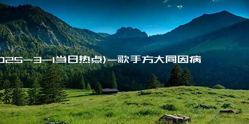 (2025-3-1当日热点)-歌手方大同因病去世 年仅41岁 曾因出现气胸多次住院！！